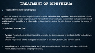 TREATMENT OF DIPHTHERIA
▶ Treatment Initiation Before Diagnosis
Due to the severity and rapid progression of diphtheria, treatment with diphtheria antitoxin should be started
immediately upon clinical suspicion, even before definitive microbiological confirmation. Early administration of
antibiotics (e.g., penicillin or erythromycin) is also critical in treating the infection and preventing the spread of
bacteria
1. Diphtheria Antitoxin (DAT)
• Purpose: The diphtheria antitoxin is used to neutralize the toxin produced by the bacteria (Corynebacterium
diphtheriae),
which is responsible for the damage to tissues such as the heart, kidneys, and nervous system.
• Administration: It is administered IV or IM as soon as the diagnosis is confirmed, even before lab results
return, because diphtheria can progress quickly.
 