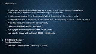 • Administration:
• The diphtheria antitoxin ( antidiphtheric horse serum) should be administered immediately
upon suspicion of diphtheria, even before the diagnosis is confirmed.
• It is given intravenously (IV) or intramuscularly (IM), depending on the clinical severity.
• The dosage depends on the severity of the disease, which is categorized as mild, moderate, or severe.
• A test dose to be given to check for hypersensitivity
• Early stage: (<48 hrs ) : 20000 - 40000 units
• If pharyngeal membrane present : 40000 – 60000 units
• Late stage ( > 3 days, with bull neck ): 80000 – 120000 units.
▶ 2. Antibiotic Therapy:
• First-line Antibiotics:
• Penicillin G (or Penicillin V) is the drug of choice.
 