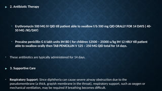 ▶ 2. Antibiotic Therapy
• Erythromycin 500 MG IV QID till patient able to swallow f/b 500 mg QID ORALLY FOR 14 DAYS ( 40-
50 MG /KG/DAY)
• Procaine penicillin G 6 lakh units IM BD ( for children 12500 – 25000 u/kg IM 12 HRLY till patient
able to swallow orally then TAB PENICILLIN V 125 – 250 MG QID total for 14 days.
• These antibiotics are typically administered for 14 days.
▶ 3. Supportive Care
• Respiratory Support: Since diphtheria can cause severe airway obstruction due to the
pseudomembrane (a thick, grayish membrane in the throat), respiratory support, such as oxygen or
mechanical ventilation, may be required if breathing becomes difficult.
 