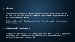 ▶ 4. Isolation
• Patients with diphtheria should be isolated to prevent the spread of infection to others. They are
typically isolated in a hospital setting until they are no longer contagious, which is usually after 48
hours of effective antibiotic therapy.
• Elimination of the organism should be documented by 2 consecutive negative cultures , after the
therapy is completed .
▶ 5. Monitoring for Complications
• Complications can include cardiac arrhythmias, nerve damage (such as peripheral
neuropathy), and kidney failure. Regular monitoring is needed to identify and
manage these potential issues promptly.
 