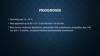 PROGNOSIS
• Mortality rate : 5 – 10 %
• May approach up to 20 % in < 5 yrs old and > 40 yrs old
• Risk factors : bullneck diphtheria, myocarditis with arrhythmias, alcoholism, Age >60
yrs and < 6 months, laryngeal tracheal and bronchial involvement .
 
