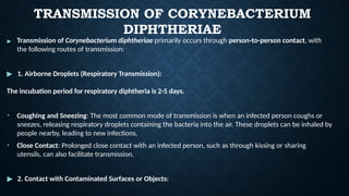 TRANSMISSION OF CORYNEBACTERIUM
DIPHTHERIAE
▶ Transmission of Corynebacterium diphtheriae primarily occurs through person-to-person contact, with
the following routes of transmission:
▶ 1. Airborne Droplets (Respiratory Transmission):
The incubation period for respiratory diphtheria is 2-5 days.
• Coughing and Sneezing: The most common mode of transmission is when an infected person coughs or
sneezes, releasing respiratory droplets containing the bacteria into the air. These droplets can be inhaled by
people nearby, leading to new infections.
• Close Contact: Prolonged close contact with an infected person, such as through kissing or sharing
utensils, can also facilitate transmission.
▶ 2. Contact with Contaminated Surfaces or Objects:
 