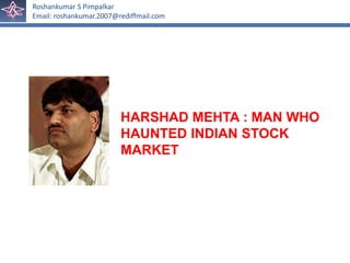 Roshankumar S Pimpalkar
Email: roshankumar.2007@rediffmail.com




                         HARSHAD MEHTA : MAN WHO
                         HAUNTED INDIAN STOCK
                         MARKET
 