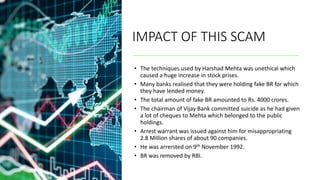 IMPACT OF THIS SCAM
• The techniques used by Harshad Mehta was unethical which
caused a huge increase in stock prises.
• Many banks realised that they were holding fake BR for which
they have lended money.
• The total amount of fake BR amounted to Rs. 4000 crores.
• The chairman of Vijay Bank committed suicide as he had given
a lot of cheques to Mehta which belonged to the public
holdings.
• Arrest warrant was issued against him for misappropriating
2.8 Million shares of about 90 companies.
• He was arrersted on 9th November 1992.
• BR was removed by RBI.
 