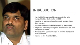 INTRODUCTION
• Harshad Mehta was a well known stock broker who
manipulated the stock market in 1992.
• He did so by borrowing funds from bank with worthless
bank receipts.
• The total amount borrowed was nearly Rs 4000 crores.
• He got this amount by issuing fake receipts which was later
recognised by banks.
• The cases filled against him were 72 criminal offence and
600 civil actions.
• He died on 31st December 2001.
 