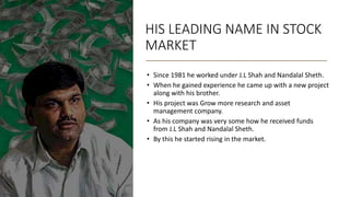 HIS LEADING NAME IN STOCK
MARKET
• Since 1981 he worked under J.L Shah and Nandalal Sheth.
• When he gained experience he came up with a new project
along with his brother.
• His project was Grow more research and asset
management company.
• As his company was very some how he received funds
from J.L Shah and Nandalal Sheth.
• By this he started rising in the market.
 