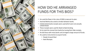HOW DID HE ARRANGED
FUNDS FOR THIS BIDS?
• He used the flaws in the rules of SEBI to execute his plan.
• Harshad Mehta also acted as broker between banks.
• Collateralized banks receipts were used which were not actually
collateralized.
• These receipts were used for Bank to Bank lending.
• So he took the money from banks by issuing them fake receipts.
• He did these with many banks and arranged a large amount of funds.
• He used to instruments to acquire funds:-
• Ready Forward Deal
• Bank Receipts
 