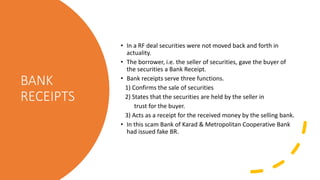 BANK
RECEIPTS
• In a RF deal securities were not moved back and forth in
actuality.
• The borrower, i.e. the seller of securities, gave the buyer of
the securities a Bank Receipt.
• Bank receipts serve three functions.
1) Confirms the sale of securities
2) States that the securities are held by the seller in
trust for the buyer.
3) Acts as a receipt for the received money by the selling bank.
• In this scam Bank of Karad & Metropolitan Cooperative Bank
had issued fake BR.
 