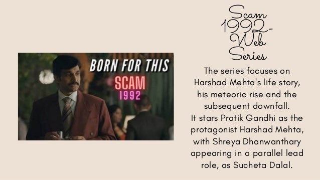 Scam
1992-
Web
Series
The series focuses on
Harshad Mehta's life story,
his meteoric rise and the
subsequent downfall.
It stars Pratik Gandhi as the
protagonist Harshad Mehta,
with Shreya Dhanwanthary
appearing in a parallel lead
role, as Sucheta Dalal.
 