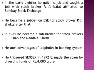 

In the early eighties he quit his job and sought a
job with stock broker P. Ambalal affiliated to
Bombay Stock Exchange



He became a jobber on BSE for stock broker P.D.
Shukla after that



In 1981 he became a sub-broker for stock brokers
J.L. Shah and Nandalal Sheth



He took advantages of loopholes in banking system



He triggered SENSEX in 1992 & made the scam by
diverting funds of Rs.4,000 crore

 