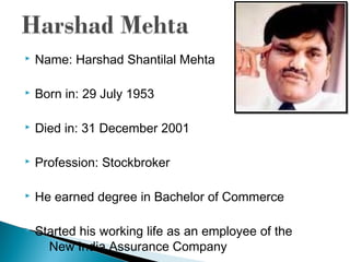  Name: Harshad Shantilal Mehta
 Born in: 29 July 1953
 Died in: 31 December 2001
 Profession: Stockbroker
 He earned degree in Bachelor of Commerce
 Started his working life as an employee of the
New India Assurance Company
 