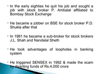  In the early eighties he quit his job and sought a
job with stock broker P. Ambalal affiliated to
Bombay Stock Exchange
 He became a jobber on BSE for stock broker P.D.
Shukla after that
 In 1981 he became a sub-broker for stock brokers
J.L. Shah and Nandalal Sheth
 He took advantages of loopholes in banking
system
 He triggered SENSEX in 1992 & made the scam
by diverting funds of Rs.4,000 crore
 