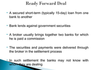  A secured short-term (typically 15-day) loan from one
bank to another
 Bank lends against government securities
 A broker usually brings together two banks for which
he is paid a commission
 The securities and payments were delivered through
the broker in the settlement process
 In such settlement the banks may not know with
whom they are dealing
 