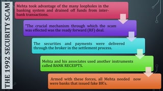 THE 1992 SECURITY SCAM

Mehta took advantage of the many loopholes in the
banking system and drained off funds from interbank transactions.

“The crucial mechanism through which the scam
was effected was the ready forward (RF) deal.

The securities and payments were delivered
through the broker in the settlement process.

Mehta and his associates used another instruments
called BANK RECEIPTS.

Armed with these forces, all Mehta needed now
were banks that issued fake BR’s.

 
