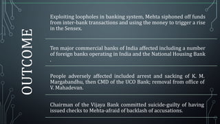 OUTCOME

Exploiting loopholes in banking system, Mehta siphoned off funds
from inter-bank transactions and using the money to trigger a rise
in the Sensex.
Ten major commercial banks of India affected including a number
of foreign banks operating in India and the National Housing Bank
.

People adversely affected included arrest and sacking of K. M.
Margabandhu, then CMD of the UCO Bank; removal from office of
V. Mahadevan.
Chairman of the Vijaya Bank committed suicide-guilty of having
issued checks to Mehta-afraid of backlash of accusations.

 