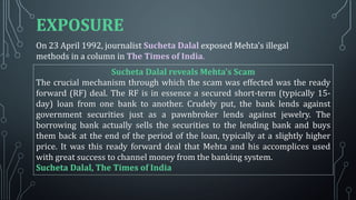 EXPOSURE

On 23 April 1992, journalist Sucheta Dalal exposed Mehta's illegal
methods in a column in The Times of India.

Sucheta Dalal reveals Mehta's Scam
The crucial mechanism through which the scam was effected was the ready
forward (RF) deal. The RF is in essence a secured short-term (typically 15day) loan from one bank to another. Crudely put, the bank lends against
government securities just as a pawnbroker lends against jewelry. The
borrowing bank actually sells the securities to the lending bank and buys
them back at the end of the period of the loan, typically at a slightly higher
price. It was this ready forward deal that Mehta and his accomplices used
with great success to channel money from the banking system.
Sucheta Dalal, The Times of India

 
