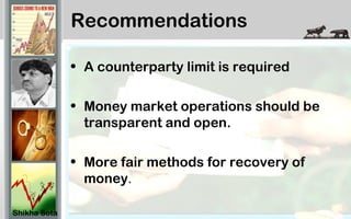 Recommendations
• A counterparty limit is required
• Money market operations should be
transparent and open.
• More fair methods for recovery of
money.
Shikha Sota
 