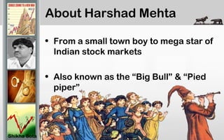 About Harshad Mehta
• From a small town boy to mega star of
Indian stock markets
• Also known as the “Big Bull” & “Pied
piper”
Shikha Sota
 