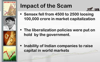 Impact of the Scam
• Sensex fell from 4500 to 2500 loosing
100,000 crore in market capitalization
• The liberalization policies were put on
hold by the government.
• Inability of Indian companies to raise
capital in world markets
Shikha Sota
 