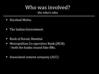 Who was involved?
the who’s who
 Harshad Mehta
 The Indian Government
 Bank of Karad, Mumbai
 Metropolitan Co-operative Bank (MCB)
- both the banks issued fake BRs.
 Associated cement company (ACC)
 