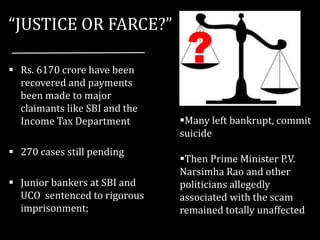 “JUSTICE OR FARCE?”
 Rs. 6170 crore have been
recovered and payments
been made to major
claimants like SBI and the
Income Tax Department
 270 cases still pending
 Junior bankers at SBI and
UCO sentenced to rigorous
imprisonment;
Many left bankrupt, commit
suicide
Then Prime Minister P.V.
Narsimha Rao and other
politicians allegedly
associated with the scam
remained totally unaffected
?
 