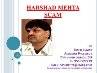 HARSHAD MEHTA
SCAM
1
BY
SUSHIL KUMAR
ASSISTANT PROFESSOR
DYAL SINGH COLLEGE, DU
PH:9555527279
EMAIL: SKSURATIYA@GMAIL.COM
YOUTUBE CHANNEL: COMMERCE CLASSES FOR BACKBENCHERS
 