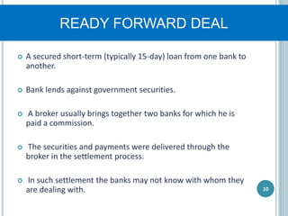 READY FORWARD DEAL
 A secured short-term (typically 15-day) loan from one bank to
another.
 Bank lends against government securities.
 A broker usually brings together two banks for which he is
paid a commission.
 The securities and payments were delivered through the
broker in the settlement process.
 In such settlement the banks may not know with whom they
are dealing with. 10
 