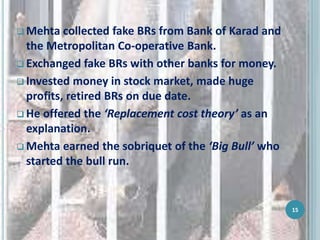  Mehta collected fake BRs from Bank of Karad and
the Metropolitan Co-operative Bank.
 Exchanged fake BRs with other banks for money.
 Invested money in stock market, made huge
profits, retired BRs on due date.
 He offered the ‘Replacement cost theory’ as an
explanation.
 Mehta earned the sobriquet of the ‘Big Bull’ who
started the bull run.
15
 