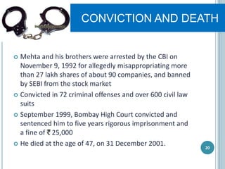CONVICTION AND DEATH
 Mehta and his brothers were arrested by the CBI on
November 9, 1992 for allegedly misappropriating more
than 27 lakh shares of about 90 companies, and banned
by SEBI from the stock market
 Convicted in 72 criminal offenses and over 600 civil law
suits
 September 1999, Bombay High Court convicted and
sentenced him to five years rigorous imprisonment and
a fine of 25,000
 He died at the age of 47, on 31 December 2001. 20
 