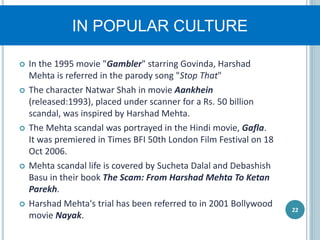 IN POPULAR CULTURE
 In the 1995 movie "Gambler" starring Govinda, Harshad
Mehta is referred in the parody song "Stop That"
 The character Natwar Shah in movie Aankhein
(released:1993), placed under scanner for a Rs. 50 billion
scandal, was inspired by Harshad Mehta.
 The Mehta scandal was portrayed in the Hindi movie, Gafla.
It was premiered in Times BFI 50th London Film Festival on 18
Oct 2006.
 Mehta scandal life is covered by Sucheta Dalal and Debashish
Basu in their book The Scam: From Harshad Mehta To Ketan
Parekh.
 Harshad Mehta's trial has been referred to in 2001 Bollywood
movie Nayak.
22
 