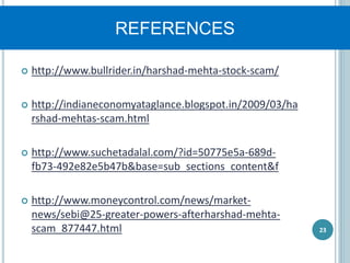REFERENCES
 http://www.bullrider.in/harshad-mehta-stock-scam/
 http://indianeconomyataglance.blogspot.in/2009/03/ha
rshad-mehtas-scam.html
 http://www.suchetadalal.com/?id=50775e5a-689d-
fb73-492e82e5b47b&base=sub_sections_content&f
 http://www.moneycontrol.com/news/market-
news/sebi@25-greater-powers-afterharshad-mehta-
scam_877447.html 23
 