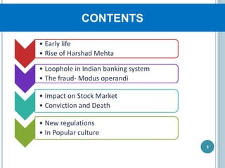 CONTENTS
3
• Early life
• Rise of Harshad Mehta
• Loophole in Indian banking system
• The fraud- Modus operandi
• Impact on Stock Market
• Conviction and Death
• New regulations
• In Popular culture
 