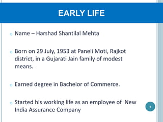 EARLY LIFE
o Name – Harshad Shantilal Mehta
o Born on 29 July, 1953 at Paneli Moti, Rajkot
district, in a Gujarati Jain family of modest
means.
o Earned degree in Bachelor of Commerce.
o Started his working life as an employee of New
India Assurance Company
4
 