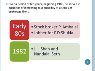  Over a period of ten years, beginning 1980, he served in
positions of increasing responsibility at a series of
brokerage firms.
5
•Stock broker P. Ambalal
•Jobber for P.D Shukla
Early
80s
•J.L. Shah and
Nandalal Seth1982
 