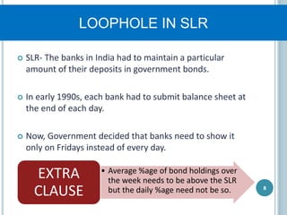 LOOPHOLE IN SLR
 SLR- The banks in India had to maintain a particular
amount of their deposits in government bonds.
 In early 1990s, each bank had to submit balance sheet at
the end of each day.
 Now, Government decided that banks need to show it
only on Fridays instead of every day.
8
• Average %age of bond holdings over
the week needs to be above the SLR
but the daily %age need not be so.
EXTRA
CLAUSE
 