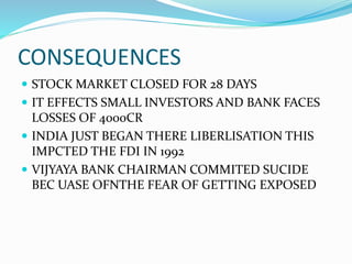 CONSEQUENCES
 STOCK MARKET CLOSED FOR 28 DAYS
 IT EFFECTS SMALL INVESTORS AND BANK FACES
LOSSES OF 4000CR
 INDIA JUST BEGAN THERE LIBERLISATION THIS
IMPCTED THE FDI IN 1992
 VIJYAYA BANK CHAIRMAN COMMITED SUCIDE
BEC UASE OFNTHE FEAR OF GETTING EXPOSED
 