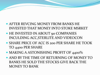  AFTER REVCING MONEY FROM BANKS HE
INVESTED THAT MONEY INTO STOKE MSRKET
 HE INVESTED IN ABOUT 90 COMPANIES
INCULDING ACC,STERLITE AND VIDEOCON
 SHARE PRICE OF ACC IS 200 PER SHARE HE TOOK
TO 4400 PER SHARE
 MAKING A ASTONISHING PROFIT OF 4400%
 AND BY THE TIME OF RETURNING OF MONEY TO
BANKS HE SOLD THE STOCKS GIVE BACK THE
MONEY TO BANK
 