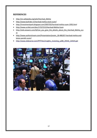 17
REFERENCES
 http://en.wikipedia.org/wiki/Harshad_Mehta
 http://www.bullrider.in/harshad-mehta-stock-scam/
 http://investmentpark.blogspot.com/2007/02/harshad-mehta-scam-1992.html
 http://www.scribd.com/doc/17227215/Harshad-Mehta-Scam
 http://wiki.answers.com/Q/Can_you_give_the_details_about_the_Harshad_Mehta_sca
m
 http://www.authorstream.com/Presentation/pratm_18-486267-harshad-mehta-and-
ketan-parekh-scam/
 http://www.slideserve.com/PPTFiles/insights_investing_jul08_29542_32424.ppt
 