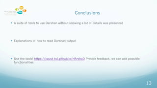 Conclusions
? A suite of tools to use Darshan without knowing a lot of details was presented
? Explanations of how to read Darshan output
? Use the tools! https://kaust-ksl.github.io/HArshaD Provide feedback, we can add possible
functionalities
13
 
