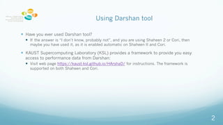 Using Darshan tool
? Have you ever used Darshan tool?
? If the answer is I dont know, probably not, and you are using Shaheen 2 or Cori, then
maybe you have used it, as it is enabled automatic on Shaheen II and Cori.
? KAUST Supercomputing Laboratory (KSL) provides a framework to provide you easy
access to performance data from Darshan:
? Visit web page https://kaust-ksl.github.io/HArshaD/ for instructions. The framework is
supported on both Shaheen and Cori.
2
 