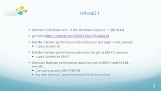 HArsaD I
? Connect to Shaheen with CX (for Windows/Linux) or CY (for Mac)
? git clone https://github.com/KAUST-KSL/HArshaD.git
? Get the Darshan performance data from your last experiment, execute:
? ./open_darshan.sh
? Get the Darshan performance data from the job id 65447, execute:
? ./open_darshan.sh 65447
? Compare Darshan perfromance data from job id 65447 and 65448,
execute:
? ./compare_darshan 65447 65448
? You need extra tool, check the github link for instructions
3
 