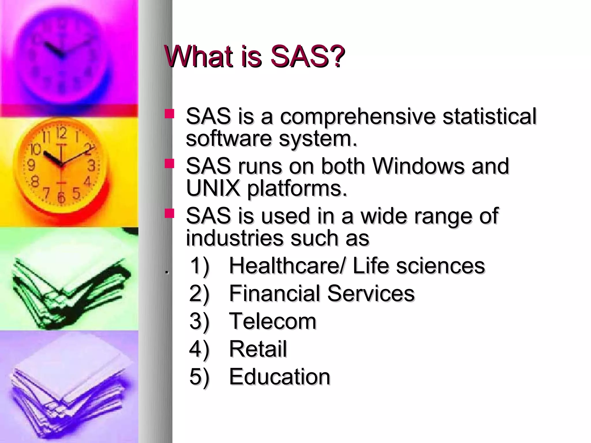 What is SAS?
 SAS is a comprehensive statistical
  software system.
 SAS runs on both Windows and
  UNIX platforms.
 SAS is used in a wide range of
  industries such as
. 1) Healthcare/ Life sciences
   2) Financial Services
   3) Telecom
   4) Retail
   5) Education
 