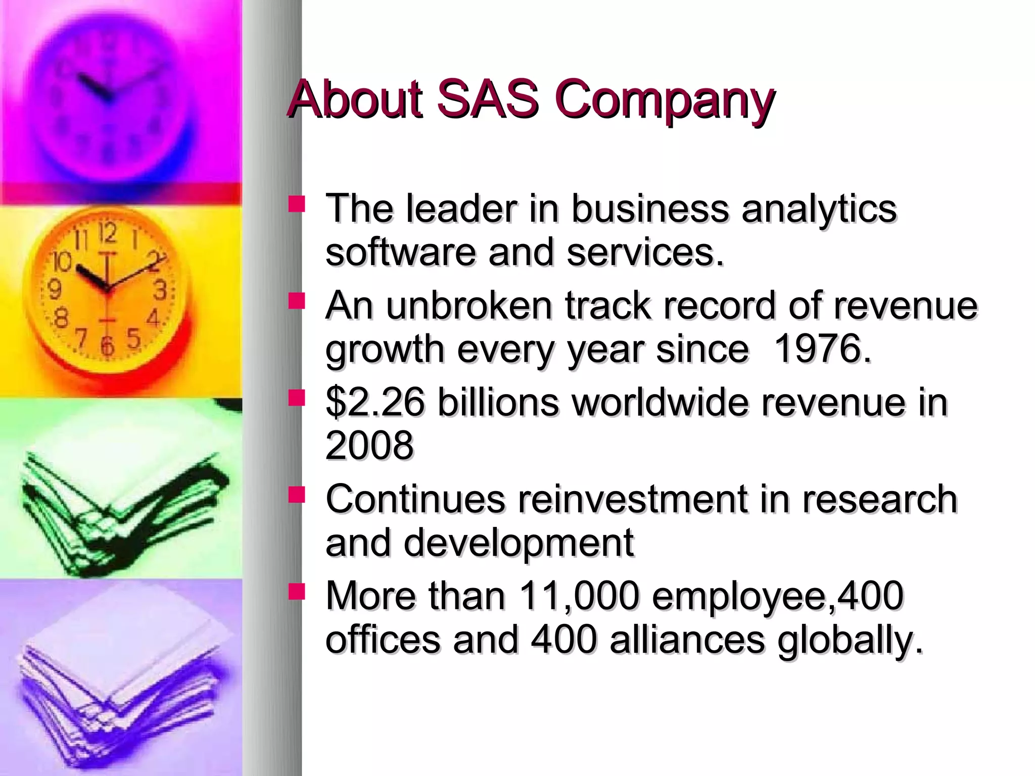About SAS Company
   The leader in business analytics
    software and services.
   An unbroken track record of revenue
    growth every year since 1976.
   $2.26 billions worldwide revenue in
    2008
   Continues reinvestment in research
    and development
   More than 11,000 employee,400
    offices and 400 alliances globally.
 