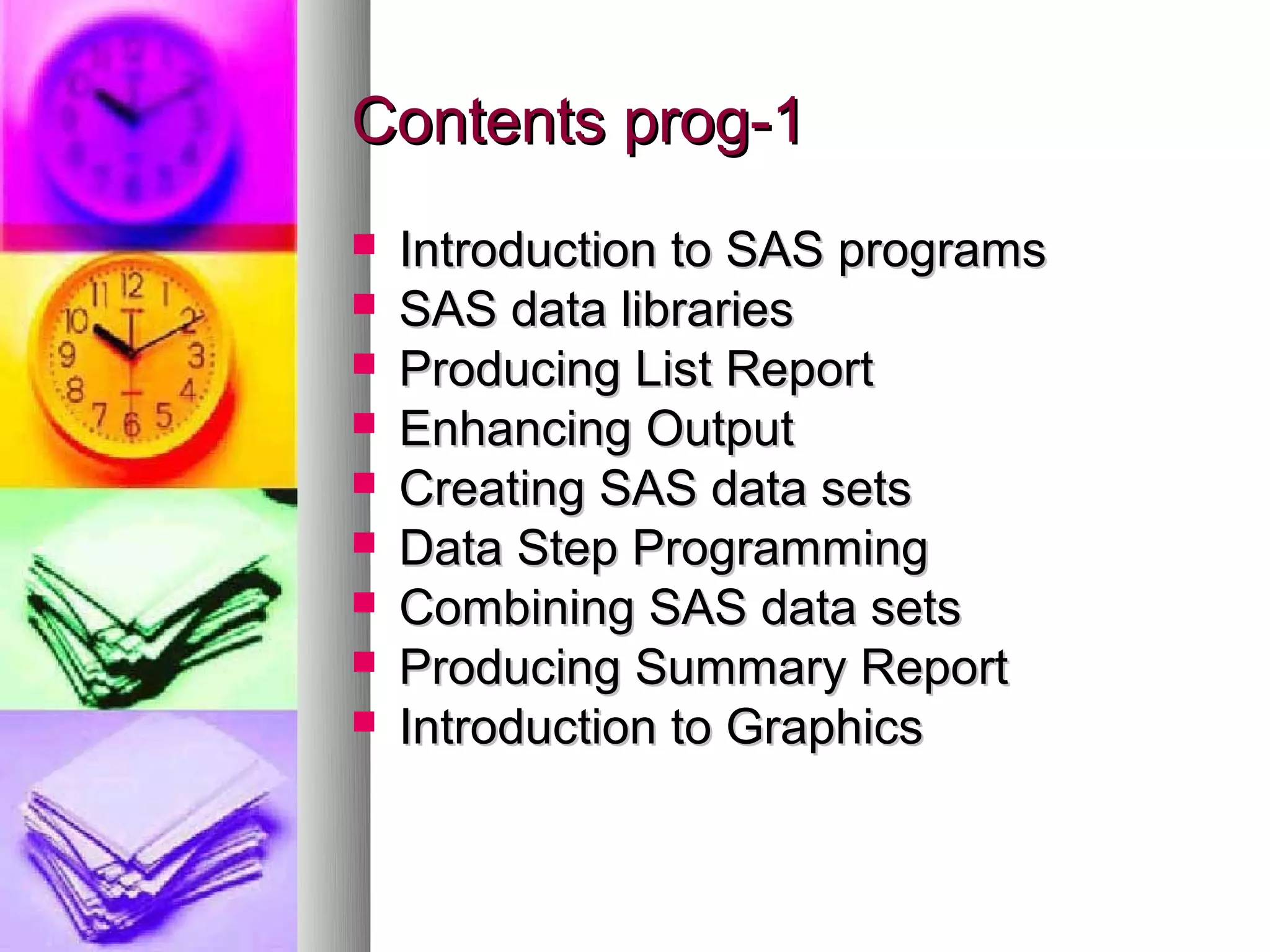 Contents prog-1
   Introduction to SAS programs
   SAS data libraries
   Producing List Report
   Enhancing Output
   Creating SAS data sets
   Data Step Programming
   Combining SAS data sets
   Producing Summary Report
   Introduction to Graphics
 