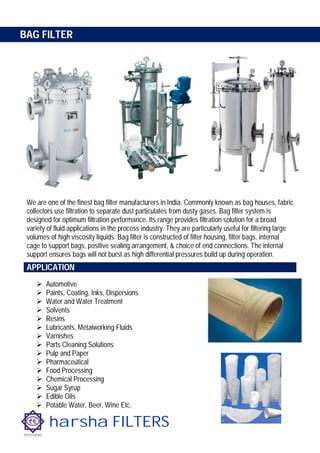 harsha FILTERS
BAG FILTER
We are one of the finest bag filter manufacturers in India. Commonly known as bag houses, fabric
collectors use filtration to separate dust particulates from dusty gases. Bag filter system is
designed for optimum filtration performance. Its range provides filtration solution for a broad
variety of fluid applications in the process industry. They are particularly useful for filtering large
volumes of high viscosity liquids. Bag filter is constructed of filter housing, filter bags, internal
cage to support bags, positive sealing arrangement, & choice of end connections. The internal
support ensures bags will not burst as high differential pressures build up during operation.
 Automotive
 Paints, Coating, Inks, Dispersions
 Water and Water Treatment
 Solvents
 Resins
 Lubricants, Metalworking Fluids
 Varnishes
 Parts Cleaning Solutions
 Pulp and Paper
 Pharmaceutical
 Food Processing
 Chemical Processing
 Sugar Syrup
 Edible Oils
 Potable Water, Beer, Wine Etc.
APPLICATIONS
 