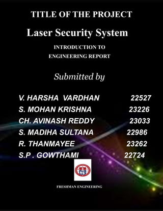 TITLE OF THE PROJECT
Laser Security System
INTRODUCTION TO
ENGINEERING REPORT
Submitted by
V. HARSHA VARDHAN 22527
S. MOHAN KRISHNA 23226
CH. AVINASH REDDY 23033
S. MADIHA SULTANA 22986
R. THANMAYEE 23262
S.P . GOWTHAMI 22724
FRESHMAN ENGINEERING
 