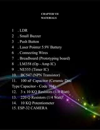 CHAPTER VII
MATERIALS
1 . LDR
2 . Small Buzzer
3 . Push Button
4 . Laser Pointer 5.9V Battery
6 . Connecting Wires
7 . Breadboard (Prototyping board)
8 . LM358 (Op - Amp IC)
9 . NE555 (Timer IC)
10. BC547 (NPN Transistor)
11. 100 nF Capacitor (Ceramic Disc
Type Capacitor - Code 104)
12. 3 x 10 KQ Resistors (1/4 Watt)
13. 220 Q Resistors (1/4 Watt)
14. 10 KQ Potentiometer
15. ESP-32 CAMERA
 