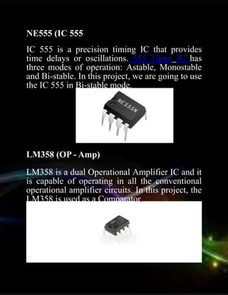 NE555 (IC 555)
IC 555 is a precision timing IC that provides
time delays or oscillations. 555 Timer IC has
three modes of operation: Astable, Monostable
and Bi-stable. In this project, we are going to use
the IC 555 in Bi-stable mode.
LM358 (OP - Amp)
LM358 is a dual Operational Amplifier IC and it
is capable of operating in all the conventional
operational amplifier circuits. In this project, the
LM358 is used as a Comparator.
 