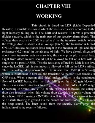CHAPTER VIII
WORKING
This circuit is based on LDR (Light Depended
Resistor), a variable resistor in which the resistance varies according to the
light intensity falling on it. The LDR and resistor RI forms a potential
divider network, which is the main part of our security alarm circuit. The
voltage drop across the LDR is used to drive the transistor switch. When
the voltage drop is above cut in voltage (0.6 V), the transistor is turned
ON. LDR has low resistance (ms2 range) in the presence of light and high
resistance (M.2 range) in the absence of light. We have already discussed
about how transistor acts as a switch, the same principle is used here.
Light from other sources should not be allowed to fall on a box with a
single hole o pass LASER. This the resistance offered by LDR is too low,
since the LASER light is continuously allowed to fall on the LDR surface.
Thus the voltage drop across the LDR is also low [V-IR (Ohm's law)]
which is insufficient to turn ON the transistor, so the transistor remains in
OFF state. When a person (EG thief) makes a block to the continuous
flow of LASER beam, then the light falling on the LDR gets blocked.
Thus its resistance increases to a high value in the order of M2 range
(According to Ohm's law V-IR). While resistance increases the voltage
drop also increases when this voltage drop exceeds the cut in voltage of
the silicon NPN transistor (2N7000), it will turn ON. Then current from
VCC starts flowing to ground via the buzzer and transistor, which makes
the beep sound. The beep sound from the security alarm gives the
indication of some security failures.
 