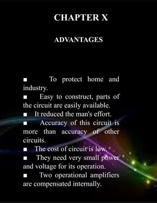 CHAPTER X
ADVANTAGES
■ To protect home and
industry.
■ Easy to construct, parts of
the circuit are easily available.
■ It reduced the man's effort.
■ Accuracy of this circuit is
more than accuracy of other
circuits.
■ The cost of circuit is low.
■ They need very small power
and voltage for its operation.
■ Two operational amplifiers
are compensated internally.
 